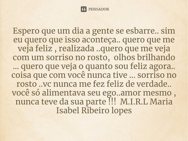 Espero que um dia a gente se esbarre.. sim eu quero que isso aconteça.. quero que me veja feliz , realizada ..quero que me veja com um sorriso no rosto, olhos ... Frase de M.I.R.L Maria Isabel Ribeiro lopes.