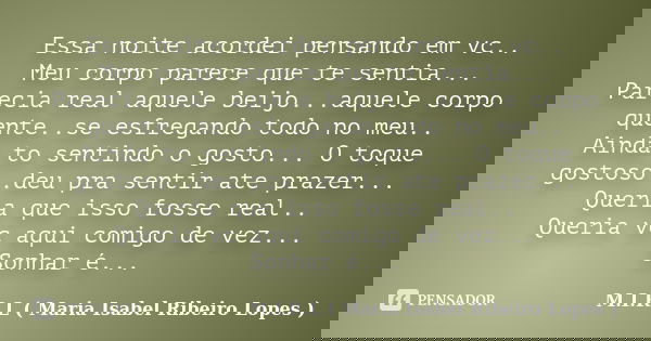 Essa noite acordei pensando em vc.. Meu corpo parece que te sentia... Parecia real aquele beijo...aquele corpo quente..se esfregando todo no meu.. Ainda to sent... Frase de M.I.R.L maria isabel ribeiro lopes.