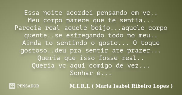 Essa noite acordei pensando em vc.. Meu corpo parece que te sentia... Parecia real aquele beijo...aquele corpo quente..se esfregando todo no meu.. Ainda to sent... Frase de M.I.R.L maria isabel ribeiro lopes.