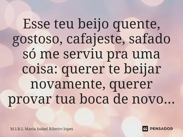 ⁠Esse teu beijo quente, gostoso, cafajeste, safado só me serviu pra uma coisa: querer te beijar novamente, querer provar tua boca de novo...... Frase de M.I.R.L Maria Isabel Ribeiro lopes.