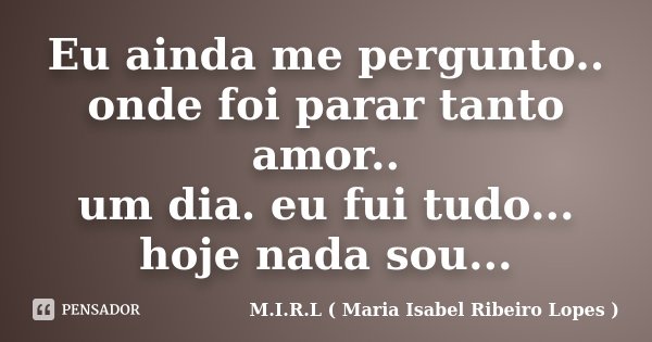 Eu ainda me pergunto.. onde foi parar tanto amor.. um dia. eu fui tudo... hoje nada sou...... Frase de M.I.R.L ( Maria Isabel Ribeiro Lopes).