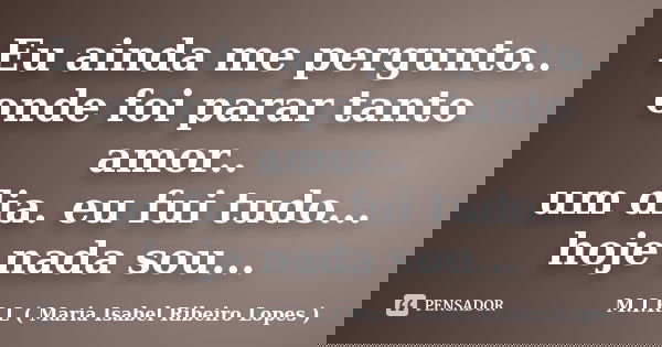 Eu ainda me pergunto.. onde foi parar tanto amor.. um dia. eu fui tudo... hoje nada sou...... Frase de M.I.R.L ( Maria Isabel Ribeiro Lopes).