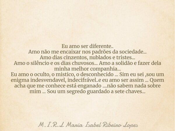 Eu amo ser diferente.. Amo não me encaixar nos padrões da sociedade... Amo dias cinzentos, nublados e tristes... Amo o silêncio e os dias chuvosos... Amo a soli... Frase de M.I.R.L Maria Isabel Ribeiro Lopes.