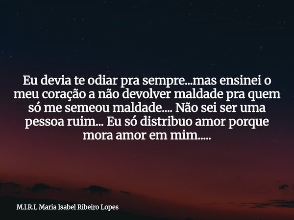 Eu devia te odiar pra sempre...mas ensinei o meu coração a não devolver maldade pra quem só me semeou maldade.... Não sei ser uma pessoa ruim... Eu só distribuo... Frase de M.I.R.L Maria Isabel Ribeiro Lopes.