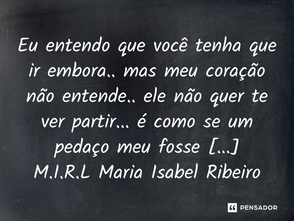 ⁠Eu entendo que você tenha que ir embora.. mas meu coração não entende.. ele não quer te ver partir... é como se um pedaço meu fosse contigo...... Frase de M.I.R.L Maria Isabel Ribeiro lopes.