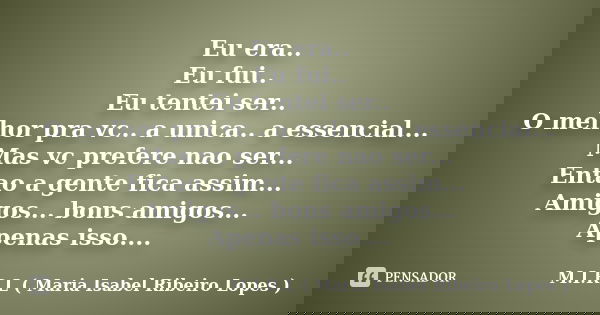 Eu era.. Eu fui.. Eu tentei ser.. O melhor pra vc.. a unica.. a essencial... Mas vc prefere nao ser... Entao a gente fica assim... Amigos... bons amigos... Apen... Frase de M.I.R.L ( Maria Isabel Ribeiro Lopes ).