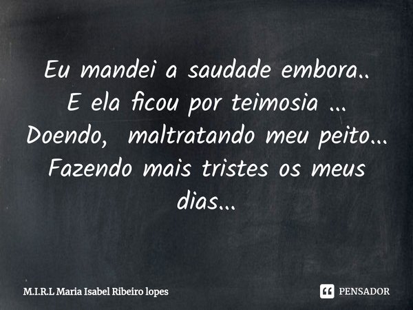 ⁠Eu mandei a saudade embora..
E ela ficou por teimosia ...
Doendo, maltratando meu peito...
Fazendo mais tristes os meus dias...... Frase de M.I.R.L Maria Isabel Ribeiro lopes.