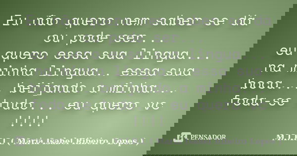 Eu não quero nem saber se dá ou pode ser... eu quero essa sua lingua... na minha lingua.. essa sua boca... beijando a minha... foda-se tudo... eu quero vc !!!!... Frase de M.I.R.L ( Maria Isabel Ribeiro Lopes ).