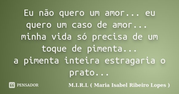 Eu não quero um amor... eu quero um caso de amor... minha vida só precisa de um toque de pimenta... a pimenta inteira estragaria o prato...... Frase de M.I.R.L ( Maria Isabel Ribeiro Lopes ).