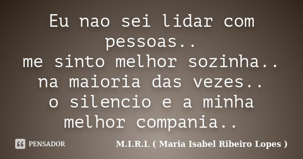 Eu nao sei lidar com pessoas.. me sinto melhor sozinha.. na maioria das vezes.. o silencio e a minha melhor compania..... Frase de M.I.R.L ( Maria Isabel Ribeiro Lopes).