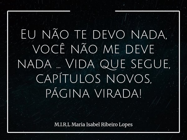 Eu não te devo nada, você não me deve nada ... Vida que segue, capítulos novos, página virada!... Frase de M.I.R.L Maria Isabel Ribeiro Lopes.
