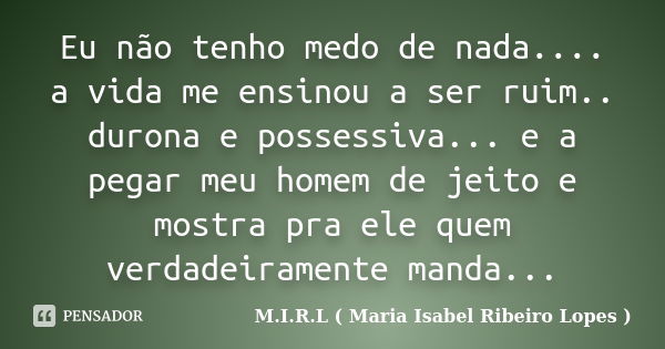 Eu não tenho medo de nada.... a vida me ensinou a ser ruim.. durona e possessiva... e a pegar meu homem de jeito e mostra pra ele quem verdadeiramente manda...... Frase de M.I.R.L ( Maria Isabel Ribeiro Lopes ).