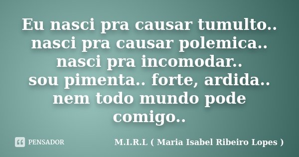 Eu nasci pra causar tumulto.. nasci pra causar polemica.. nasci pra incomodar.. sou pimenta.. forte, ardida.. nem todo mundo pode comigo..... Frase de M.I.R.L ( Maria Isabel Ribeiro Lopes).