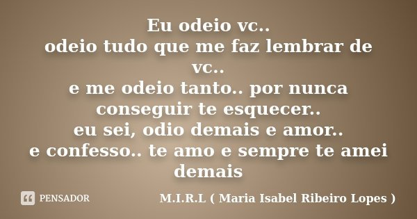 Eu odeio vc.. odeio tudo que me faz lembrar de vc.. e me odeio tanto.. por nunca conseguir te esquecer.. eu sei, odio demais e amor.. e confesso.. te amo e semp... Frase de M.I.R.L ( Maria Isabel Ribeiro Lopes).