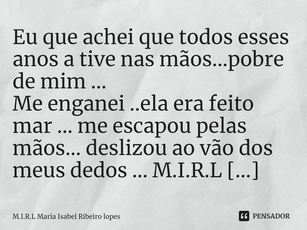 ⁠Eu que achei que todos esses anos a tive nas mãos...pobre de mim ... Me enganei ..ela era feito mar ... me escapou pelas mãos... deslizou ao vão dos meus dedos... Frase de M.I.R.L Maria Isabel Ribeiro lopes.