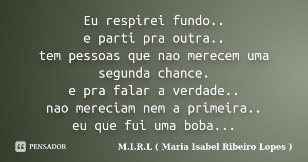 Eu respirei fundo.. e parti pra outra.. tem pessoas que nao merecem uma segunda chance. e pra falar a verdade.. nao mereciam nem a primeira.. eu que fui uma bob... Frase de M.I.R.L ( Maria Isabel Ribeiro Lopes).