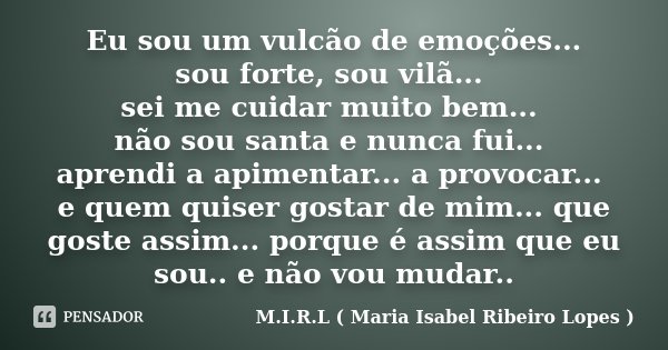 Eu sou um vulcão de emoções... sou forte, sou vilã... sei me cuidar muito bem... não sou santa e nunca fui... aprendi a apimentar... a provocar... e quem quiser... Frase de M.I.R.L ( Maria Isabel Ribeiro Lopes ).