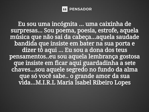 ⁠Eu sou uma incógnita ... uma caixinha de surpresas... Sou poema, poesia, estrofe, aquela música que não sai da cabeça...aquela saudade bandida que insiste em b... Frase de M.I.R.L Maria Isabel Ribeiro Lopes.
