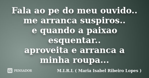 Fala ao pe do meu ouvido.. me arranca suspiros.. e quando a paixao esquentar.. aproveita e arranca a minha roupa...... Frase de M.I.R.L ( Maria Isabel Ribeiro Lopes).