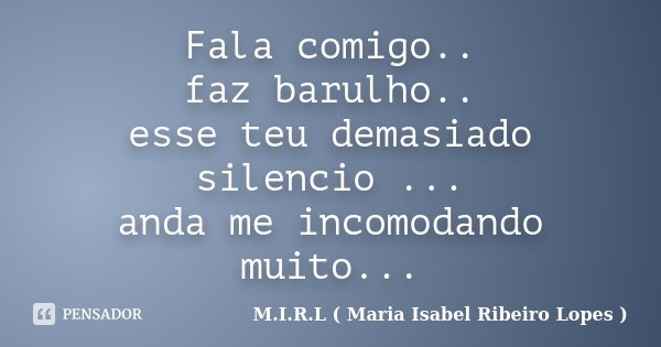 Fala comigo.. faz barulho.. esse teu demasiado silencio ... anda me incomodando muito...... Frase de M.I.R.L ( Maria Isabel Ribeiro Lopes).