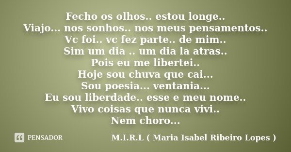 Fecho os olhos.. estou longe.. Viajo... nos sonhos.. nos meus pensamentos.. Vc foi.. vc fez parte.. de mim.. Sim um dia .. um dia la atras.. Pois eu me libertei... Frase de M.I.R.L ( Maria Isabel Ribeiro Lopes ).