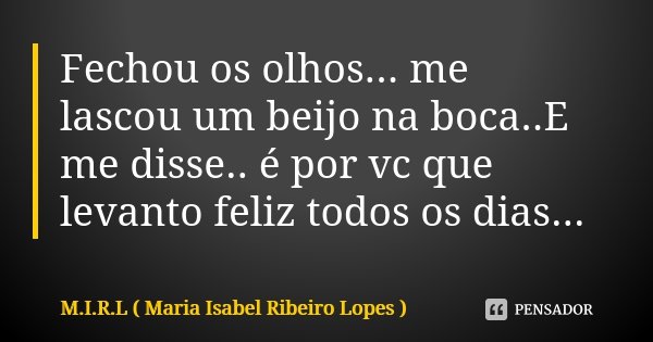 Fechou os olhos... me lascou um beijo na boca..E me disse.. é por vc que levanto feliz todos os dias...... Frase de M.I.R.L Maria Isabel Ribeiro Lopes.