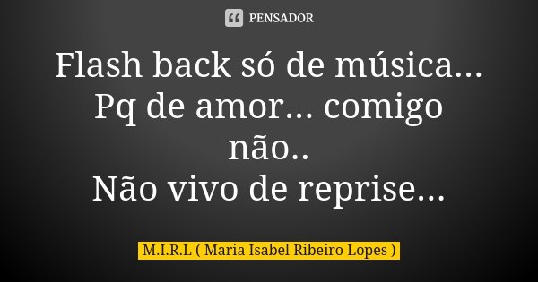 Flash back só de música... Pq de amor... comigo não.. Não vivo de reprise...... Frase de M.I.R.L Maria Isabel Ribeiro Lopes.