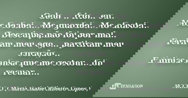 Gelo. .. frio... eu.. Me fechei.. Me guardei.. Me afastei.. Desculpa,não foi por mal.. Feriram meu ego... partiram meu coração .. E única coisa que me restou.. ... Frase de M.I.R.L ( Maria Isabel Ribeiro Lopes ).
