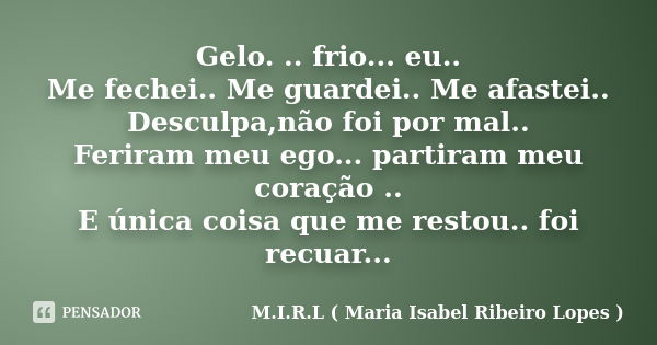 Gelo. .. frio... eu.. Me fechei.. Me guardei.. Me afastei.. Desculpa,não foi por mal.. Feriram meu ego... partiram meu coração .. E única coisa que me restou.. ... Frase de M.I.R.L ( Maria Isabel Ribeiro Lopes ).