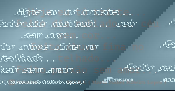 Hoje eu tô triste... Feito dia nublado... céu sem cor... Feito chuva fina no telhado... Feito paixão sem amor...... Frase de M.I.R.L Maria Isabel Ribeiro Lopes.