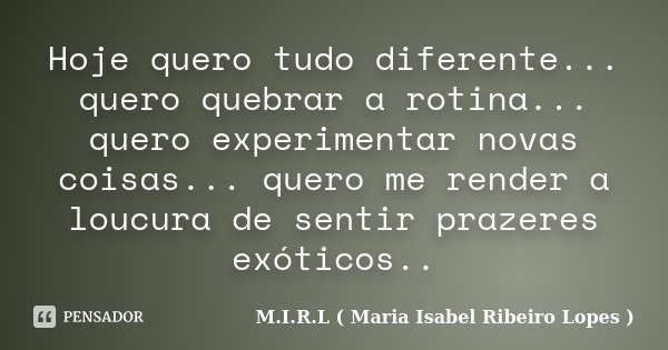 Hoje quero tudo diferente... quero quebrar a rotina... quero experimentar novas coisas... quero me render a loucura de sentir prazeres exóticos..... Frase de M.I.R.L ( Maria Isabel Ribeiro Lopes ).