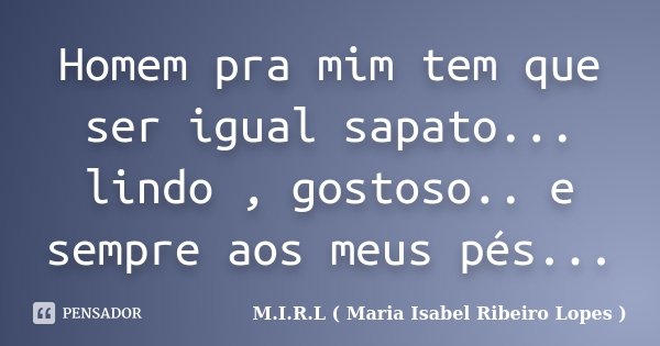 Homem pra mim tem que ser igual sapato... lindo , gostoso.. e sempre aos meus pés...... Frase de M.I.R.L ( Maria Isabel Ribeiro Lopes ).