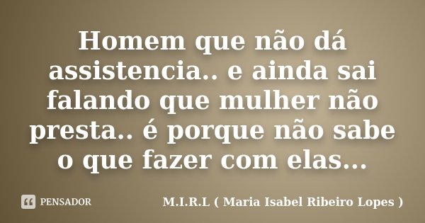 Homem que não dá assistencia.. e ainda sai falando que mulher não presta.. é porque não sabe o que fazer com elas...... Frase de M.I.R.L ( Maria Isabel Ribeiro Lopes ).