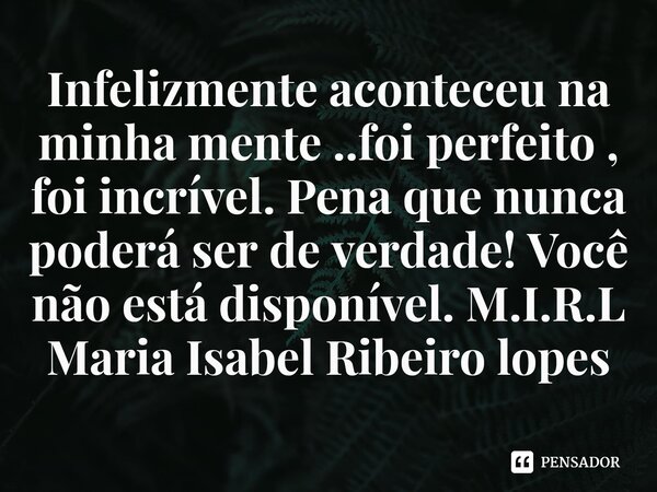 ⁠Infelizmente aconteceu na minha mente ..foi perfeito , foi incrível. Pena que nunca poderá ser de verdade! Você não está disponível.... Frase de M.I.R.L Maria Isabel Ribeiro lopes.