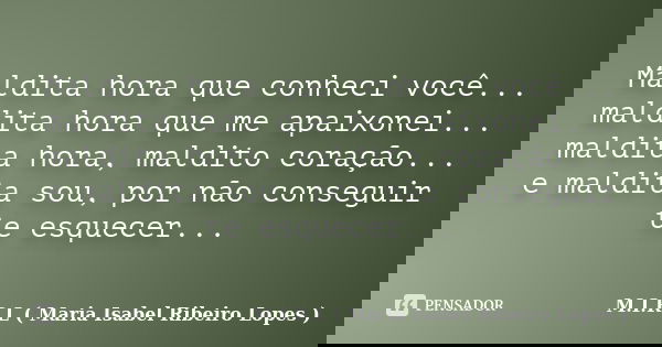 Maldita hora que conheci você... maldita hora que me apaixonei... maldita hora, maldito coração... e maldita sou, por não conseguir te esquecer...... Frase de M.I.R.L ( Maria Isabel Ribeiro Lopes).