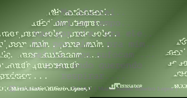 Me afastei.. dei um tempo.. nao por ele, pra ele.. foi por mim.. pra mim.. sei la, nos sufocam ... e eu ando querendo respirar....... Frase de M.I.R.L ( Maria Isabel Ribeiro Lopes).