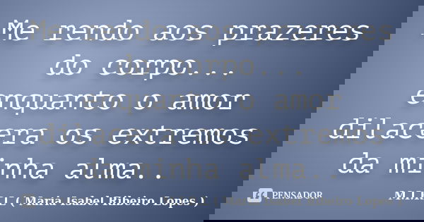 Me rendo aos prazeres do corpo... enquanto o amor dilacera os extremos da minha alma..... Frase de M.I.R.L ( Maria Isabel Ribeiro Lopes).