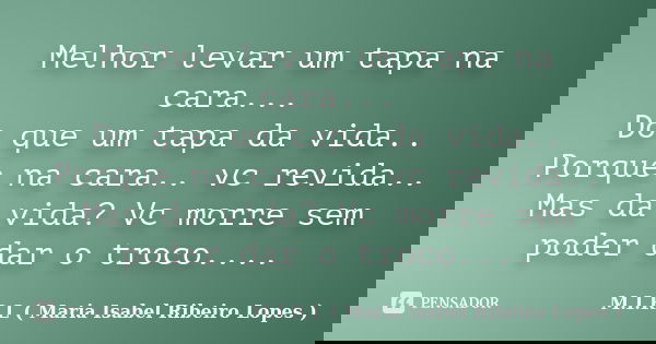Melhor levar um tapa na cara... Do que um tapa da vida.. Porque na cara.. vc revida.. Mas da vida? Vc morre sem poder dar o troco....... Frase de M.I.R.L ( Maria Isabel Ribeiro Lopes ).
