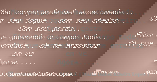 Meu corpo anda mal acostumado... Com seu toque.. com seu cheiro.. Com seu gosto.. Fico te querendo o tempo todo.. Ah que vontade.. de me enroscar em vc Agora...... Frase de M.I.R.L ( Maria Isabel Ribeiro Lopes ).