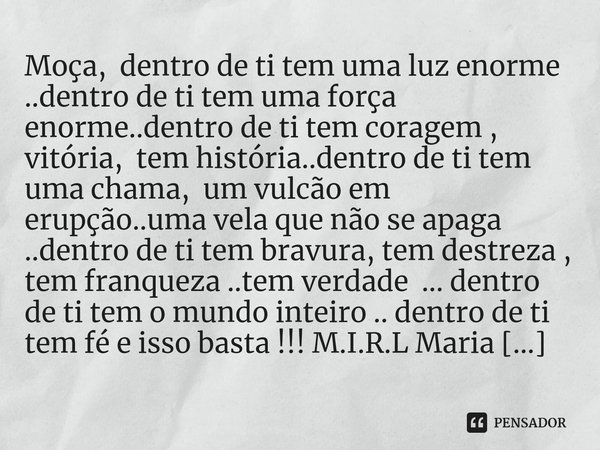 Moça, dentro de ti tem uma luz enorme ..dentro de ti tem uma força enorme..dentro de ti tem coragem , vitória, tem história..dentro de ti tem uma chama, um vul... Frase de M.I.R.L Maria Isabel Ribeiro lopes.