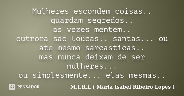 Mulheres escondem coisas.. guardam segredos.. as vezes mentem.. outrora sao loucas.. santas... ou ate mesmo sarcasticas.. mas nunca deixam de ser mulheres... ou... Frase de M.I.R.L ( Maria Isabel Ribeiro Lopes).