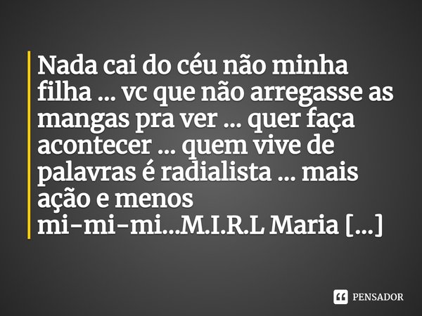 Nada cai do céu não minha filha ... vc que não arregasse as mangas pra ver ... quer faça acontecer ... quem vive de palavras é radialista ... mais ação e menos ... Frase de M.I.R.L Maria Isabel Ribeiro lopes.