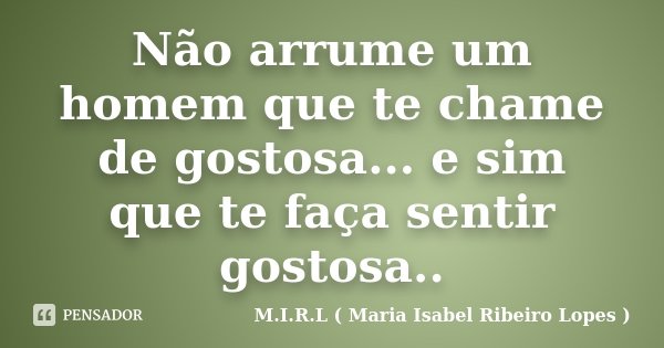 Não arrume um homem que te chame de gostosa... e sim que te faça sentir gostosa..... Frase de M.I.R.L ( Maria Isabel Ribeiro Lopes ).