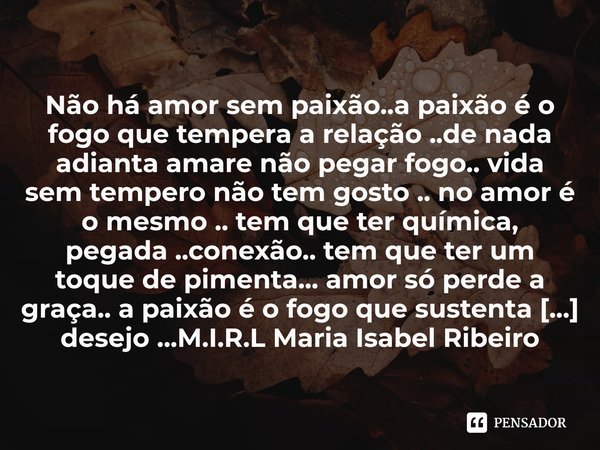 ⁠Não há amor sem paixão..a paixão é o fogo que tempera a relação ..de nada adianta amare não pegar fogo.. vida sem tempero não tem gosto .. no amor é o mesmo ..... Frase de M.I.R.L Maria Isabel Ribeiro lopes.