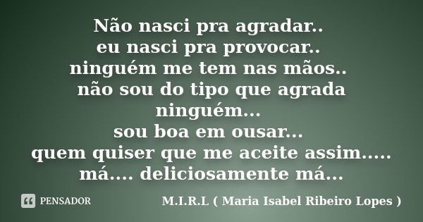 Não nasci pra agradar.. eu nasci pra provocar.. ninguém me tem nas mãos.. não sou do tipo que agrada ninguém... sou boa em ousar... quem quiser que me aceite as... Frase de M.I.R.L ( Maria Isabel Ribeiro Lopes ).