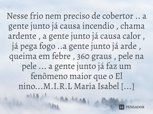 Nesse frio nem preciso de cobertor .. a gente junto já causa incendio , chama ardente , a gente junto já causa calor , já pega fogo ..a gente junto já arde , q... Frase de M.I.R.L Maria Isabel Ribeiro lopes.