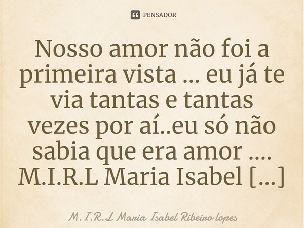 ⁠Nosso amor não foi a primeira vista ... eu já te via tantas e tantas vezes por aí..eu só não sabia que era amor ....... Frase de M.I.R.L Maria Isabel Ribeiro lopes.