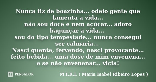 Nunca fiz de boazinha... odeio gente que lamenta a vida... não sou doce e nem açúcar... adoro bagunçar a vida... sou do tipo tempestade... nunca consegui ser ca... Frase de M.I.R.L ( Maria Isabel Ribeiro Lopes ).