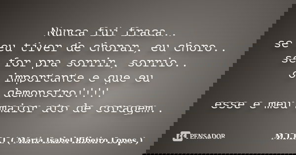 Nunca fui fraca.. se eu tiver de chorar, eu choro.. se for pra sorrir, sorrio.. o importante e que eu demonstro!!!! esse e meu maior ato de coragem..... Frase de M.I.R.L ( Maria Isabel Ribeiro Lopes).