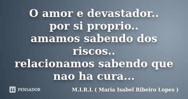 O amor e devastador.. por si proprio.. amamos sabendo dos riscos.. relacionamos sabendo que nao ha cura...... Frase de M.I.R.L ( Maria Isabel Ribeiro Lopes).